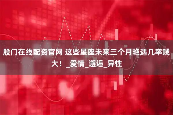 股门在线配资官网 这些星座未来三个月艳遇几率贼大！_爱情_邂逅_异性