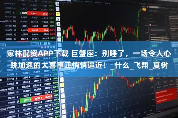 家林配资APP下载 巨蟹座：别睡了，一场令人心跳加速的大喜事正悄悄逼近！_什么_飞翔_夏树