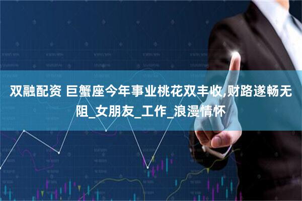 双融配资 巨蟹座今年事业桃花双丰收,财路遂畅无阻_女朋友_工作_浪漫情怀