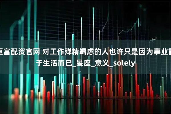 恒富配资官网 对工作殚精竭虑的人也许只是因为事业重于生活而已_星座_意义_solely