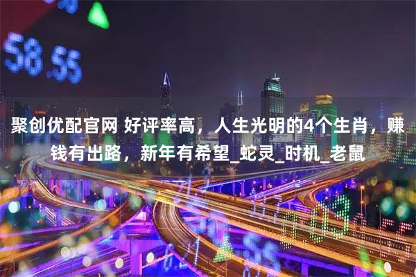 聚创优配官网 好评率高，人生光明的4个生肖，赚钱有出路，新年有希望_蛇灵_时机_老鼠