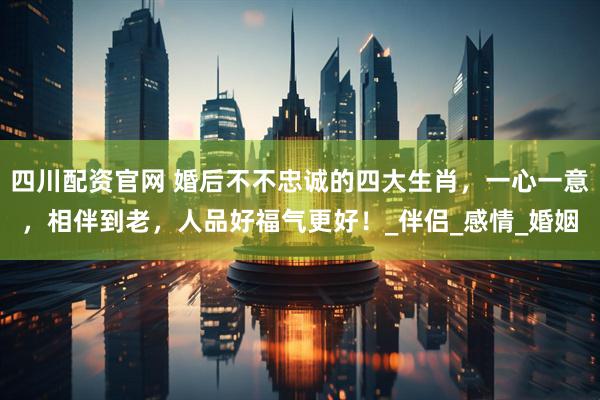 四川配资官网 婚后不不忠诚的四大生肖，一心一意，相伴到老，人品好福气更好！_伴侣_感情_婚姻