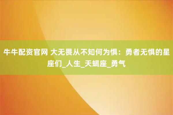 牛牛配资官网 大无畏从不知何为惧：勇者无惧的星座们_人生_天蝎座_勇气