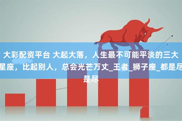 大彩配资平台 大起大落，人生最不可能平淡的三大星座，比起别人，总会光芒万丈_王者_狮子座_都是尽