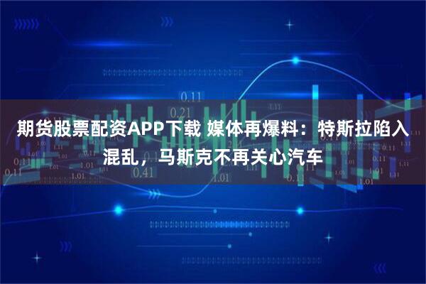 期货股票配资APP下载 媒体再爆料：特斯拉陷入混乱，马斯克不再关心汽车
