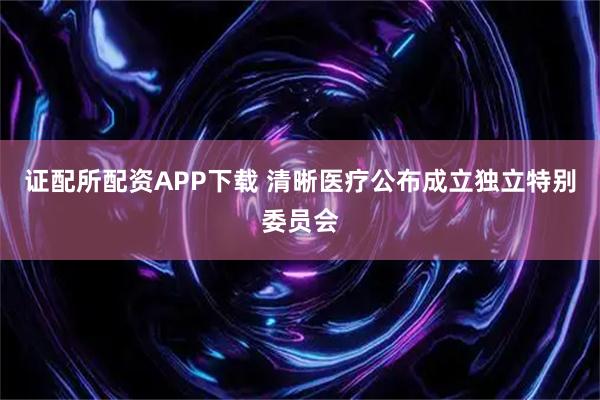 证配所配资APP下载 清晰医疗公布成立独立特别委员会