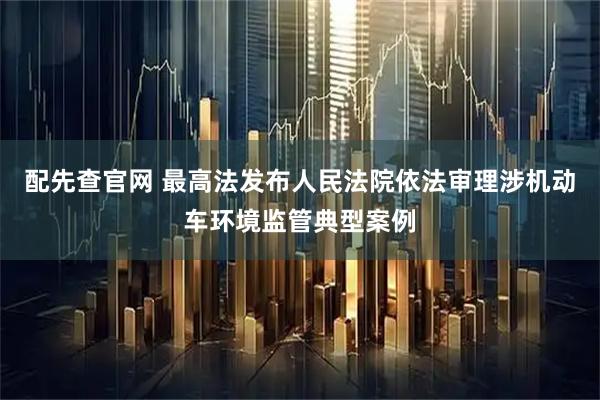 配先查官网 最高法发布人民法院依法审理涉机动车环境监管典型案例