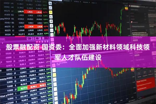 股票融配资 国资委：全面加强新材料领域科技领军人才队伍建设