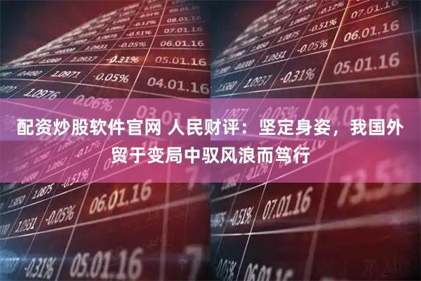 配资炒股软件官网 人民财评：坚定身姿，我国外贸于变局中驭风浪而笃行