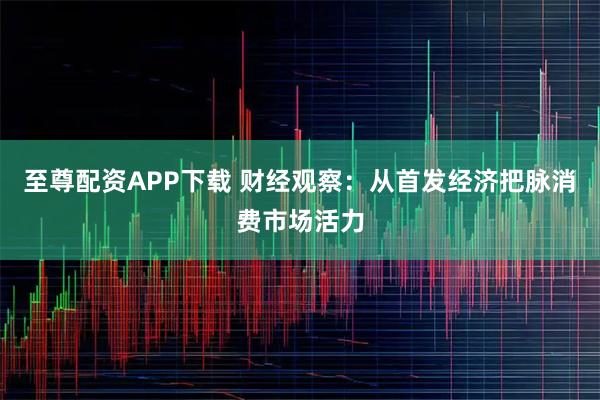 至尊配资APP下载 财经观察：从首发经济把脉消费市场活力