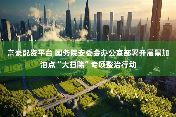 富豪配资平台 国务院安委会办公室部署开展黑加油点“大扫除”专项整治行动