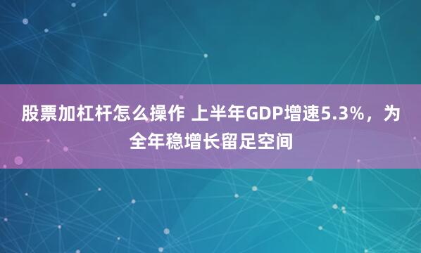 股票加杠杆怎么操作 上半年GDP增速5.3%，为全年稳增长留足空间
