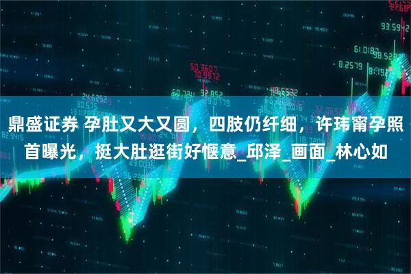 鼎盛证券 孕肚又大又圆，四肢仍纤细，许玮甯孕照首曝光，挺大肚逛街好惬意_邱泽_画面_林心如