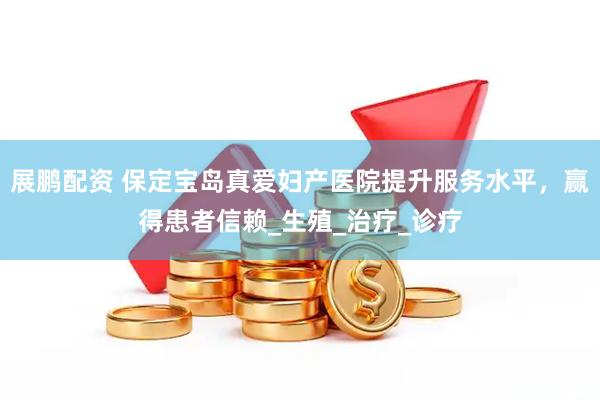 展鹏配资 保定宝岛真爱妇产医院提升服务水平，赢得患者信赖_生殖_治疗_诊疗