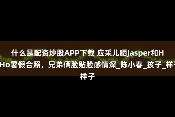 什么是配资炒股APP下载 应采儿晒Jasper和HoHo暑假合照，兄弟俩脸贴脸感情深_陈小春_孩子_样子