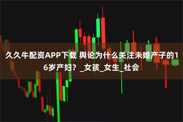 久久牛配资APP下载 舆论为什么关注未婚产子的16岁产妇？_女孩_女生_社会