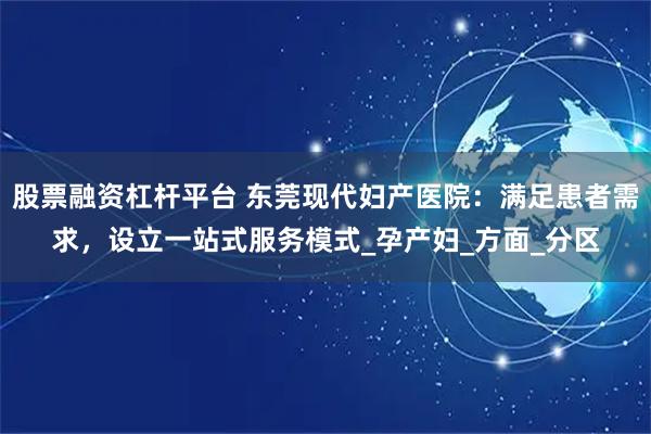 股票融资杠杆平台 东莞现代妇产医院：满足患者需求，设立一站式服务模式_孕产妇_方面_分区