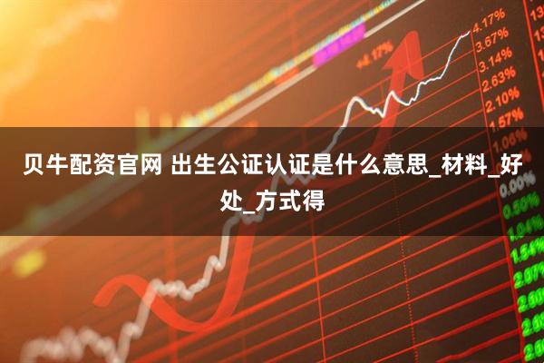 贝牛配资官网 出生公证认证是什么意思_材料_好处_方式得