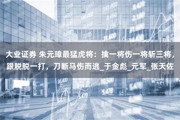 大业证券 朱元璋最猛虎将：擒一将伤一将斩三将，跟脱脱一打，刀断马伤而逃_于金彪_元军_张天佐