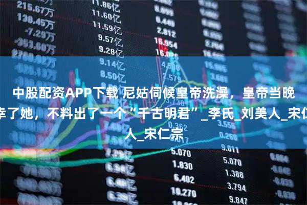 中股配资APP下载 尼姑伺候皇帝洗澡，皇帝当晚临幸了她，不料出了一个“千古明君”_李氏_刘美人_宋仁宗