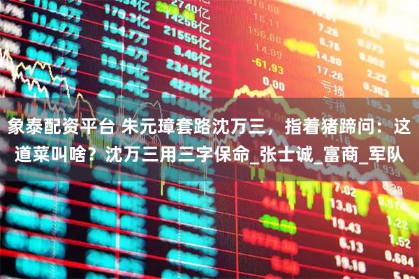 象泰配资平台 朱元璋套路沈万三，指着猪蹄问：这道菜叫啥？沈万三用三字保命_张士诚_富商_军队