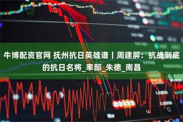 牛博配资官网 抚州抗日英雄谱丨周建屏：抗战到底的抗日名将_率部_朱德_南昌