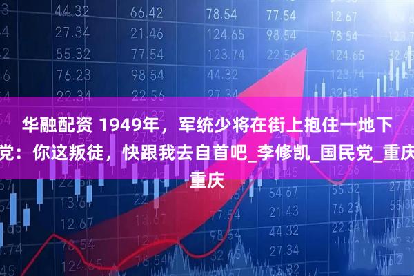 华融配资 1949年，军统少将在街上抱住一地下党：你这叛徒，快跟我去自首吧_李修凯_国民党_重庆