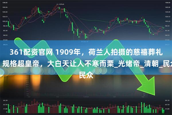 361配资官网 1909年，荷兰人拍摄的慈禧葬礼，规格超皇帝，大白天让人不寒而栗_光绪帝_清朝_民众