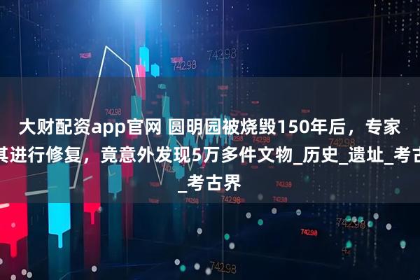 大财配资app官网 圆明园被烧毁150年后，专家对其进行修复，竟意外发现5万多件文物_历史_遗址_考古界