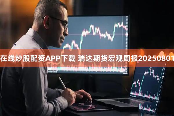 在线炒股配资APP下载 瑞达期货宏观周报20250801