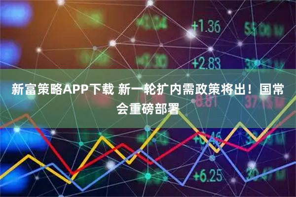 新富策略APP下载 新一轮扩内需政策将出！国常会重磅部署