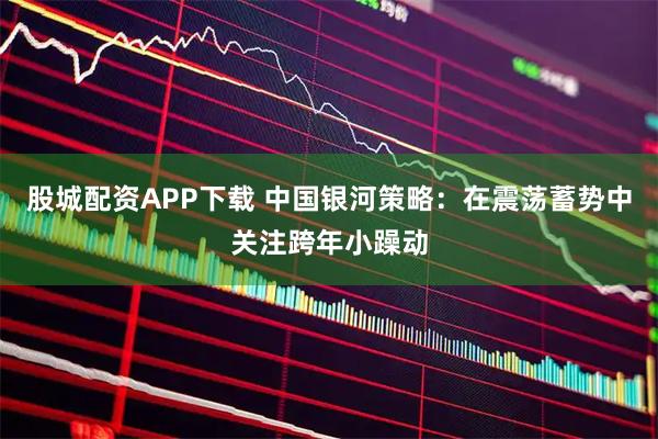 股城配资APP下载 中国银河策略：在震荡蓄势中关注跨年小躁动