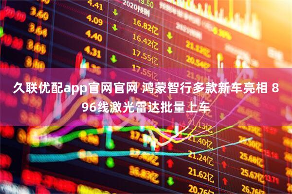 久联优配app官网官网 鸿蒙智行多款新车亮相 896线激光雷达批量上车